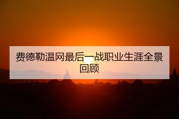 费德勒温网最后一战职业生涯全景回顾